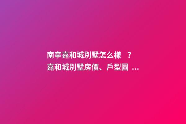 南寧嘉和城別墅怎么樣？嘉和城別墅房價、戶型圖、周邊配套樓盤分析